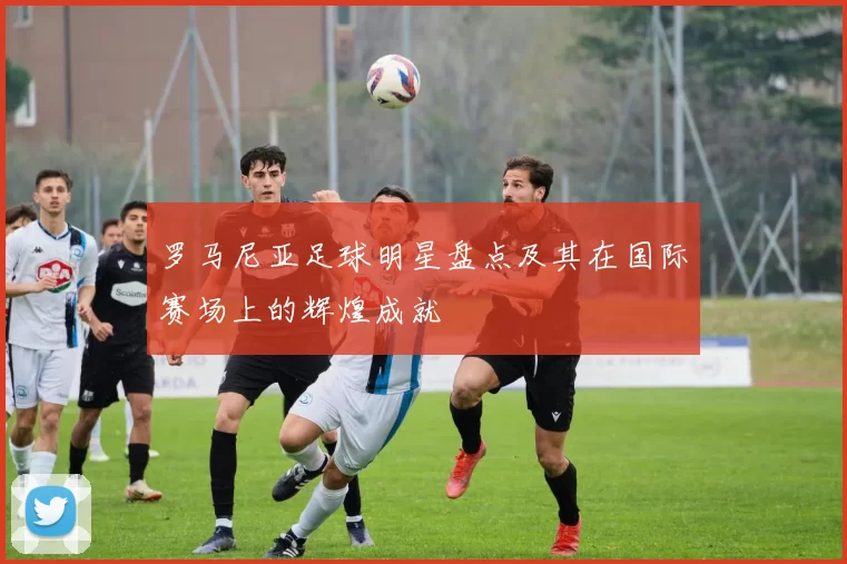 罗马尼亚足球明星盘点及其在国际赛场上的辉煌成就