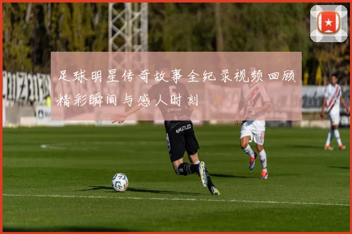 足球明星传奇故事全纪录视频回顾精彩瞬间与感人时刻