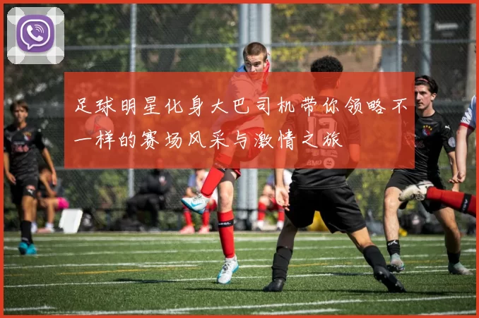足球明星化身大巴司机带你领略不一样的赛场风采与激情之旅