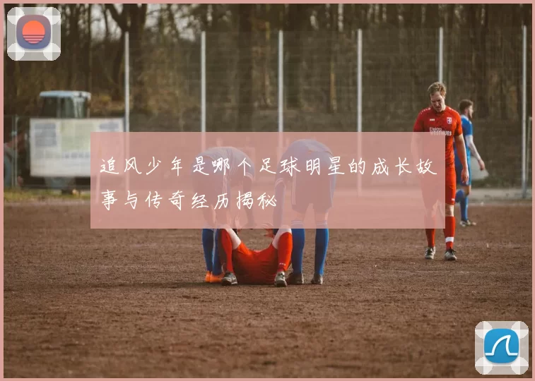 追风少年是哪个足球明星的成长故事与传奇经历揭秘