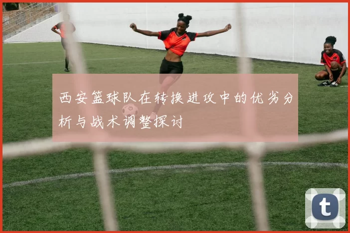 西安篮球队在转换进攻中的优劣分析与战术调整探讨