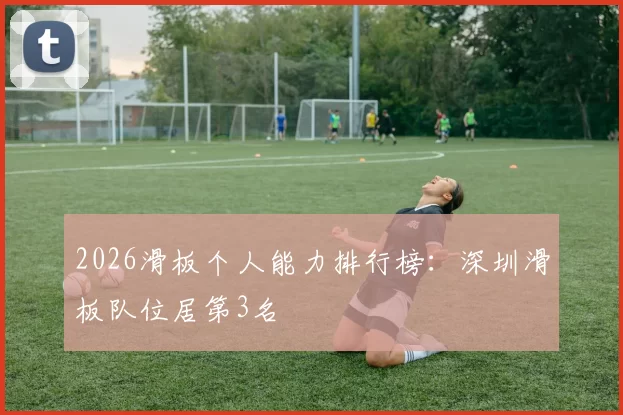 2026滑板个人能力排行榜：深圳滑板队位居第3名