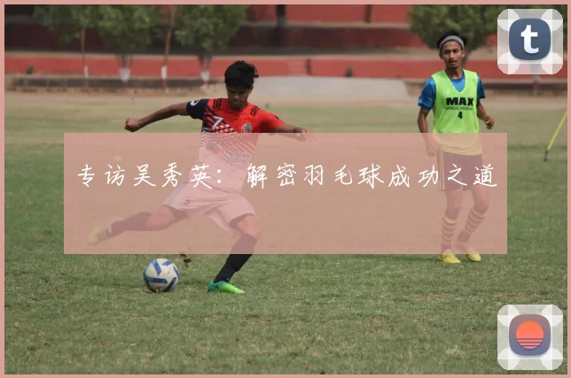 专访吴秀英：解密羽毛球成功之道